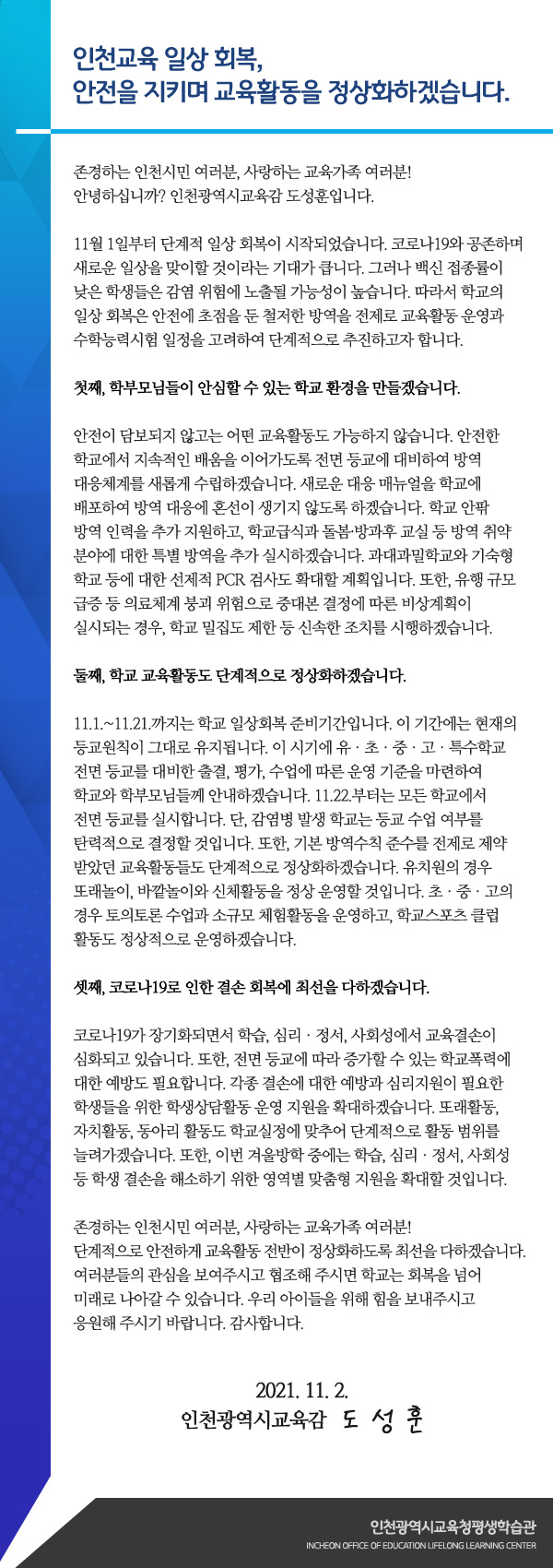 인천교육 일상 회복, 안전을 지키며 교육활동을 정상화하겠습니다.

존경하는 인천시민 여러분, 사랑하는 교육가족 여러분!
안녕하십니까? 인천광역시교육감 도성훈입니다.

11월 1일부터 단계적 일상 회복이 시작되었습니다. 코로나19와 공존하며 새로운 일상을 맞이할 것이라는 기대가 큽니다. 그러나 백신 접종률이 낮은 학생들은 감염 위험에 노출될 가능성이 높습니다. 따라서 학교의 일상 회복은 안전에 초점을 둔 철저한 방역을 전제로 교육활동 운영과 수학능력시험 일정을 고려하여 단계적으로 추진하고자 합니다.

첫째, 학부모님들이 안심할 수 있는 학교 환경을 만들겠습니다.

안전이 담보되지 않고는 어떤 교육활동도 가능하지 않습니다. 안전한 학교에서 지속적인 배움을 이어가도록 전면 등교에 대비하여 방역 대응체계를 새롭게 수립하겠습니다. 새로운 대응 매뉴얼을 학교에 배포하여 방역 대응에 혼선이 생기지 않도록 하겠습니다. 학교 안팎 방역 인력을 추가 지원하고, 학교급식과 돌봄·방과후 교실 등 방역 취약 분야에 대한 특별 방역을 추가 실시하겠습니다. 과대과밀학교와 기숙형 학교 등에 대한 선제적 PCR 검사도 확대할 계획입니다. 또한, 유행 규모 급증 등 의료체계 붕괴 위험으로 중대본 결정에 따른 비상계획이 실시되는 경우, 학교 밀집도 제한 등 신속한 조치를 시행하겠습니다. 

둘째, 학교 교육활동도 단계적으로 정상화하겠습니다.

11.1.~11.21.까지는 학교 일상회복 준비기간입니다. 이 기간에는 현재의 등교원칙이 그대로 유지됩니다. 이 시기에 유ㆍ초ㆍ중ㆍ고ㆍ특수학교 전면 등교를 대비한 출결, 평가, 수업에 따른 운영 기준을 마련하여 학교와 학부모님들께 안내하겠습니다. 11.22.부터는 모든 학교에서 전면 등교를 실시합니다. 단, 감염병 발생 학교는 등교 수업 여부를 탄력적으로 결정할 것입니다. 또한, 기본 방역수칙 준수를 전제로 제약받았던 교육활동들도 단계적으로 정상화하겠습니다. 유치원의 경우 또래놀이, 바깥놀이와 신체활동을 정상 운영할 것입니다. 초ㆍ중ㆍ고의 경우 토의토론 수업과 소규모 체험활동을 운영하고, 학교스포츠 클럽활동도 정상적으로 운영하겠습니다.

셋째, 코로나19로 인한 결손 회복에 최선을 다하겠습니다.

코로나19가 장기화되면서 학습, 심리ㆍ정서, 사회성에서 교육결손이 심화되고 있습니다. 또한, 전면 등교에 따라 증가할 수 있는 학교폭력에 대한 예방도 필요합니다. 각종 결손에 대한 예방과 심리지원이 필요한 학생들을 위한 학생상담활동 운영 지원을 확대하겠습니다. 또래활동, 자치활동, 동아리 활동도 학교실정에 맞추어 단계적으로 활동 범위를 늘려가겠습니다. 또한, 이번 겨울방학 중에는 학습, 심리ㆍ정서, 사회성 등 학생 결손을 해소하기 위한 영역별 맞춤형 지원을 확대할 것입니다.

존경하는 인천시민 여러분, 사랑하는 교육가족 여러분!
단계적으로 안전하게 교육활동 전반이 정상화하도록 최선을 다하겠습니다. 여러분들의 관심을 보여주시고 협조해 주시면 학교는 회복을 넘어 미래로 나아갈 수 있습니다. 우리 아이들을 위해 힘을 보내주시고 응원해 주시기 바랍니다. 감사합니다.

2021. 11. 2.

인천광역시교육감 도성훈