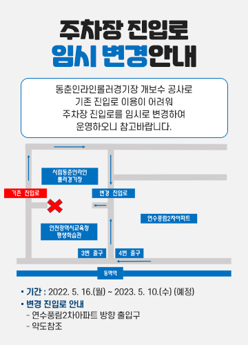 주차장 진입로 임시 변경안내
동춘인라인롤러경기장 개보수 공사로 기존 진입로 이용이 어려워
주차장 진입로를 임시로 변경하여 운영하오니 참고바랍니다.

*기간 : 2022. 5. 16.(월) ~ 2023. 5. 10.(수) (예정)
*변경 진입로 안내
- 연수풍림2차아파트 방향 출입구
- 약도참조