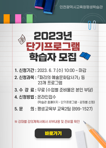 2023년 단기프로그램 학습자 모집

1. 신청기간: 2023. 6. 7.(수) 10:00 ~ 마감
2. 신청과목: 「파리의 예술문화답사기」 등 23개 프로그램
3. 수 강 료: 무료 (수업별 준비물은 본인 부담)
4. 신청방법: 온라인접수(학습관 홈페이지 - 단기프로그램 - 강좌별 신청)
5. 문 의: 평생교육부 교육2팀 (899-1527)

※ 강좌별 강의계획서에서 세부내용 및 준비물 확인