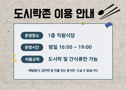 도시락존 이용 안내
운영장소 : 1층 직원식당
운영시간 : 평일 16:00 ~ 19:00
이용규칙 : 도시락 및 간식류만 가능
- 배달 음식, 컵라면 및 국물 있는 음식은 드실 수 없습니다.