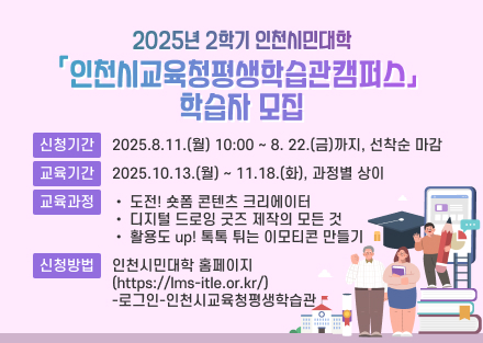 2025년 2학기 인천시민대학
「인천시교육청평생학습관캠퍼스」 학습자 모집  
신청기간
2025. 8. 11.(월) 10:00 ~ 8. 22.(금)까지, 선착순 마감
교육기간
2025. 10. 13.(월) ~ 11. 18.(화), 과정별 상이
교육과정
• 도전! 숏폼 콘텐츠 크리에이터
• 디지털 드로잉 굿즈 제작의 모든 것 
• 활용도 up! 톡톡 튀는 이모티콘 만들기 
신청방법
인천시민대학 홈페이지(https://lms-itle.or.kr/)
-로그인-인천시교육청평생학습관
