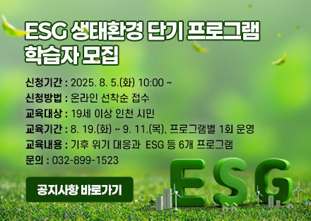ESG 생태환경 단기 프로그램 
학습자 모집

신청기간
2025. 8. 5.(화) 10:00 ~ 
신청방법
온라인 선착순 접수 
교육대상
19세 이상 인천 시민
교육기간  
8. 19.(화) ~ 9. 11.(목), 프로그램별 1회 운영
교육내용
기후 위기 대응과  ESG 등 6개 프로그램 
문의
032-899-1523

공지사항 바로가기
