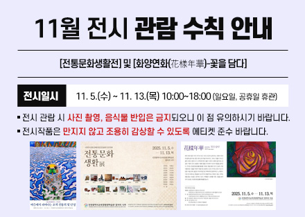 11월 전시 관람 수칙 안내
[전통문화생활전] 및
[화양연화(花樣年華)-꽃을 담다]
 - 전시일시: 11. 5.(수) ~ 11. 13.(목) 10:00~18:00
   (일요일, 공휴일 휴관)
○ 전시 관람 시 사진 촬영, 음식물 반입은 금지되오니 이 점 유의하시기 바랍니다.
○ 전시작품은 만지지 않고 조용히 감상할 수 있도록 에티켓 준수 바랍니다.