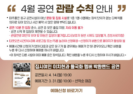 4월 공연 관람 수칙 안내
<집시여인 이치현과 들국화 멤버 박환밴드 공연>
 - 공연일시: 4. 14.(월) 19:00
 - 예매기간: 3. 31.(월) 10:00 ~ 선착순 마감
○ 미추홀은 정규 공연시설이 아닌 문화 및 집회 시설로 1층 1열~3열에는 좌석
   단차가 없는 다목적홀 의자로 되어 있으니 사전 예매 시 많은 양해 부탁드립니다.
○ 공연 10분 전 입장 준수, 공연 중 잦은 출입 지양, 자리 이동 불가
   · 공연 시작 후 입장이 제한될 수 있습니다.
   · 관람연령 미만의 유아 및 아동은 입장이 불가합니다.(보호자 동반 시에도          입장불가, 증빙서류지참)
○ 티켓오픈시간(10시)에 새로고침 또는 F5를 눌러야 신청예정→신청하기 버튼으로 페이지가 활성화 됨
○ 예매시간에 신청자가 많아 다음과 같은 문구가 뜰 경우에는 예매가 안 된
   경우이오니 확인 버튼을 누른 후 다시 신청하여 예매를 하시기 바랍니다.  
   <이 좌석은 다른 사람이 이미 예매 중인 좌석입니다. 확인 버튼을 누른 후 
     다시 신청하여 주시기 바랍니다.> 
[예매신청바로가기]-링크연결