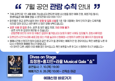 7월 공연 관람 수칙 안내
<Divas on Stage 최정원+홍지민+라움 Musical Gala “쇼”>
 - 공연일시: 7. 10.(목) 19:00
 - 예매기간: 6. 26.(목) 10:00 ~ 선착순 마감
○ 미추홀은 정규 공연시설이 아닌 문화 및 집회 시설로 1층 1열~3열에는 좌석
   단차가 없는 다목적홀 의자로 되어 있으니 사전 예매 시 많은 양해 부탁드립니다.
○ 공연 10분 전 입장 준수, 공연 중 잦은 출입 지양, 자리 이동 불가
   · 공연 시작 후 입장이 제한될 수 있습니다.
   · 관람연령 미만의 유아 및 아동은 입장이 불가합니다.(보호자 동반 시에도          입장불가, 증빙서류지참)
○ 티켓오픈시간(10시)에 새로고침 또는 F5를 눌러야 신청예정→신청하기 버튼으로 페이지가 활성화 됨
○ 예매시간에 신청자가 많아 다음과 같은 문구가 뜰 경우에는 예매가 안 된
   경우이오니 확인 버튼을 누른 후 다시 신청하여 예매를 하시기 바랍니다.  
   <이 좌석은 다른 사람이 이미 예매 중인 좌석입니다. 확인 버튼을 누른 후 
     다시 신청하여 주시기 바랍니다.> 
[예매신청바로가기]-링크연결