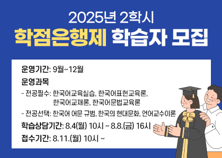 2025년 2학기 학점은행제 학습자 모집

◇운영기간: 9월~12월
◇운영과목
- 전공필수: 한국어교육실습, 한국어표현교육론, 
           한국어교재론, 한국어문법교육론
- 전공선택: 한국어 어문 규범, 한국의 현대문화, 언어교수이론
◇학습상담기간: 8.4(월) 10시 ~ 8.8.(금) 16시
◇접수기간: 8.11.(월) 10시 ~