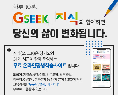 하루 10분, GSEEK(지식)과 함께하면 당신의 삶이 변화됩니다
지식(GSEEK)은 경기도와
31개 시군이 함께 운영하는
무료 온라인평생학습사이트 입니다.
외국어, 자격증, 생활취미, 인문교양, 직무역량,
컴퓨터, 취/창업, 은퇴설계 등 14개 분야 1,200여 개의
교육과정을 ‘누구나, 언제, 어디서나’
무료로 이용할 수 있습니다.