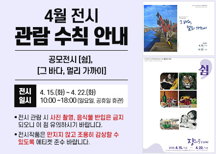 4월 전시 관람 수칙 안내
공모전시 [쉼], 
[그 바다, 멀리 가까이]
 - 전시일시: 4. 15.(화) ~ 4. 22.(화) 10:00~18:00
   (일요일, 공휴일 휴관)
○ 전시 관람 시 사진 촬영, 음식물 반입은 금지되오니 이 점 유의하시기 바랍니다.
○ 전시작품은 만지지 않고 조용히 감상할 수 있도록 에티켓 준수 바랍니다.