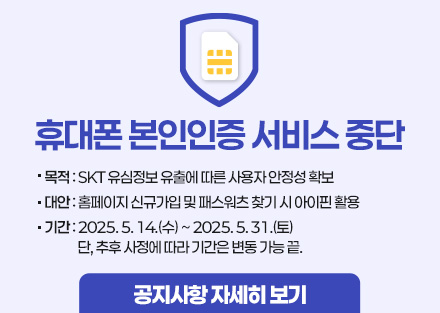 휴대폰 본인인증 서비스 중단

- 목적 : SKT 유심정보 유출에 따른 사용자 안정성 확보
- 대안 : 홈페이지 신규가입 및 패스워츠 찾기 시 아이핀 활용
- 기간 : 2025. 5. 14.(수) ~ 2025. 5. 31.(토)
단, 추후 사정에 따라 기간은 변동 가능 끝.

공지사항 자세히 보기