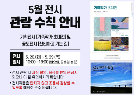 5월 전시 관람 수칙 안내
기획전시 [가족작가 초대전] 및
공모전시 [산티아고 가는 길]
 - 전시일시: 5. 20.(화) ~ 5. 29.(목) 10:00~18:00
   (일요일, 공휴일 휴관)
○ 전시 관람 시 사진 촬영, 음식물 반입은 금지되오니 이 점 유의하시기 바랍니다.
○ 전시작품은 만지지 않고 조용히 감상할 수 있도록 에티켓 준수 바랍니다.