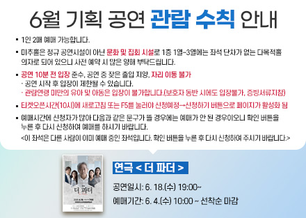 6월 기획 공연 관람 수칙 안내
연극 < 더 파더 >
 - 공연일시: 6. 18.(수) 19:00~ 
 - 예매기간: 6. 4.(수) 10:00 ~ 선착순 마감
○ 1인 2매 예매 가능합니다.
○ 미추홀은 정규 공연시설이 아닌 문화 및 집회 시설로 1층 1열~3열에는 좌석
   단차가 없는 다목적홀 의자로 되어 있으니 사전 예매 시 많은 양해 부탁드립니다.
○ 공연 10분 전 입장 준수, 공연 중 잦은 출입 지양, 자리 이동 불가
   · 공연 시작 후 입장이 제한될 수 있습니다.
   · 관람연령 미만의 유아 및 아동은 입장이 불가합니다.(보호자 동반 시에도          입장불가, 증빙서류지참)
○ 티켓오픈시간(10시)에 새로고침 또는 F5를 눌러야 신청예정→신청하기 버튼으로 페이지가 활성화 됨
○ 예매시간에 신청자가 많아 다음과 같은 문구가 뜰 경우에는 예매가 안 된
   경우이오니 확인 버튼을 누른 후 다시 신청하여 예매를 하시기 바랍니다.  
   <이 좌석은 다른 사람이 이미 예매 중인 좌석입니다. 확인 버튼을 누른 후 
     다시 신청하여 주시기 바랍니다.> 
