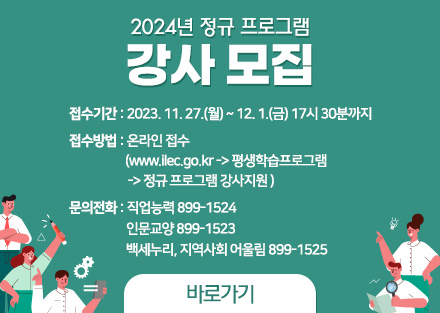 2024년 정규 프로그램
강사 모집
- 접수기간: 2023. 11. 27.(월) ~ 12. 1.(금) 17시 30분까지
- 접수방법: 온라인(www.ilec.go.kr -> 평생학습프로그램 -> 정규 프로그램 강사지원 

- 문의: 직업능력 899-1524
       인문교양 899-1523
       백세누리, 지역사회 어울림 899-1525