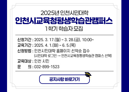 2025년 인천시민대학 인천시교육청평생학습관캠퍼스
1학기 학습자 모집 
  
신청기간
2025. 3. 17.(월) ~ 3. 28.(금), 10:00~
교육기간
2025. 4. 1.(화) ~ 6. 5.(목)
신청방법
인천시민대학 홈페이지 선착순 접수
(시민대학 로그인 → 인천시교육청평생학습관 캠퍼스 선택)
교육대상
인천 시민
문의
032-899-1523

공지사항 바로가기