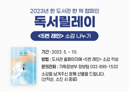 2023년 한 도서관 한 책 캠페인 
‘독서릴레이’ [5번 레인] 소감 나누기
- 기간: 2023. 5. ~ 10.
- 방법: 도서관 홈페이지에 <5번 레인> 소감 작성
- 문의전화: 기획정보부 정보팀 032-899-1532
- 소감을 남겨주신 분께 선물을 드립니다. (선착순, 소진 시 종료)