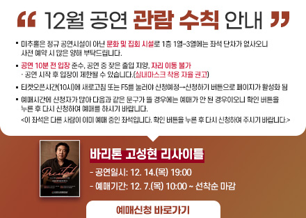 12월 공연 관람 수칙 안내
바리톤 고성현 리사이틀
 - 공연일시: 12. 14.(목) 19:00
 - 예매기간: 12. 7.(목) 10:00 ~ 선착순 마감
○ 미추홀은 정규 공연시설이 아닌 문화 및 집회 시설로 1층 1열~3열에는 좌석
   단차가 없사오니 사전 예매 시 많은 양해 부탁드립니다.
○ 공연 10분 전 입장 준수, 공연 중 잦은 출입 지양, 자리 이동 불가
   · 공연 시작 후 입장이 제한될 수 있습니다.(실내마스크 착용 자율 권고)
○ 티켓오픈시간(10시)에 새로고침 또는 F5를 눌러야 신청예정→신청하기 버튼으로 페이지가 활성화 됨
○ 예매시간에 신청자가 많아 다음과 같은 문구가 뜰 경우에는 예매가 안 된
   경우이오니 확인 버튼을 누른 후 다시 신청하여 예매를 하시기 바랍니다.  
   <이 좌석은 다른 사람이 이미 예매 중인 좌석입니다. 확인 버튼을 누른 후 
     다시 신청하여 주시기 바랍니다.> 
[예매신청바로가기]-링크연결