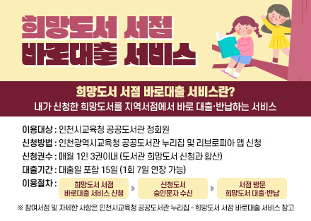 희망도서 서점
바로대출 서비스
희망도서 서점 바로대출 서비스란?
내가 신청한 희망도서를 지역서점에서 바로 대출·반납하는 서비스
이용대상 : 인천시교육청 공공도서관 정회원
신청방법 : 인천광역시교육청 공공도서관 누리집 및 리브로피아 앱 신청
신청권수 : 매월 1인 3권이내 (도서관 희망도서 신청과 합산)
대출기간 : 대출일 포함 15일 (1회 7일 연장 가능)
이용절차 :희망도서 서점
바로대출 서비스 신청 - 신청도서
승인문자 수신 - 서점 방문
희망도서 대출·반납
※ 참여서점 및 자세한 사항은 인천시교육청 공공도서관 누리집 - 희망도서 서점 바로대출 서비스 참고