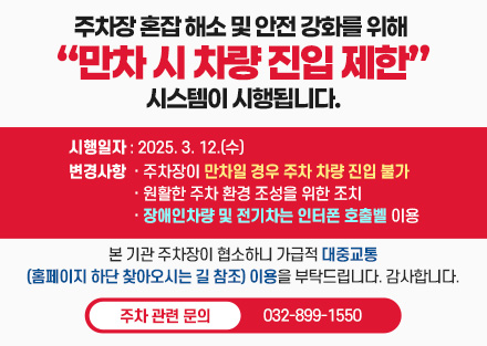 주차장 혼잡 해소 및 안전 강화를 위해 “만차 시 차량 진입 제한” 시스템이 시행됩니다.
시행일자: 2025. 3. 12.(수)
변경사항
  · 주차장이 만차일 경우 주차 차량 진입 불가
  · 원활한 주차 환경 조성을 위한 조치
  · 장애인차량 및 전기차는 인터폰 호출벨 이용
본 기관 주차장이 협소하니 가급적 대중교통(홈페이지 하단 찾아오시는 길 참조) 이용을 부탁드립니다. 감사합니다.
주차 관련 문의: 032-899-1550