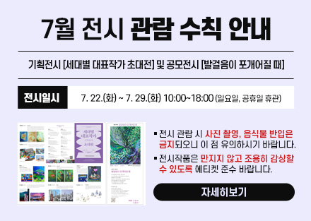7월 전시 관람 수칙 안내
기획전시 [세대별 대표작가 초대전] 및
공모전시 [발걸음이 포개어질 때]
 - 전시일시: 7. 22.(화) ~ 7. 29.(화) 10:00~18:00
   (일요일, 공휴일 휴관)
○ 전시 관람 시 사진 촬영, 음식물 반입은 금지되오니 이 점 유의하시기 바랍니다.
○ 전시작품은 만지지 않고 조용히 감상할 수 있도록 에티켓 준수 바랍니다.
