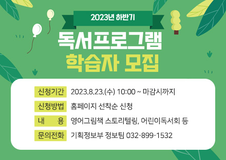 2023년 하반기 
독서프로그램 학습자 모집

- 신청기간: 2023.8.23.(수) 10:00 ~ 마감시까지
- 신청방법: 홈페이지 선착순 신청
- 내용: 영어그림책 스토리텔링, 어린이독서회 등
- 문의전화: 기획정보부 정보팀 032-899-1532