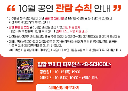 10월 공연 관람 수칙 안내
힙합 코미디 퍼포먼스 <B-SCHOOL>
 - 공연일시: 10. 12.(목) 19:00
 - 예매기간: 10. 5.(목) 10:00 ~ 선착순 마감
○ 미추홀은 정규 공연시설이 아닌 문화 및 집회 시설로 1층 1열~3열에는 좌석
   단차가 없사오니 사전 예매 시 많은 양해 부탁드립니다.
○ 공연 10분 전 입장 준수, 공연 중 잦은 출입 지양, 자리 이동 불가
   · 공연 시작 후 입장이 제한될 수 있습니다.(실내마스크 착용 자율 권고)
○ 티켓오ㅅ픈시간(10시)에 새로고침 또는 F5를 눌러야 신청예정→신청하기 버튼으로 페이지가 활성화 됨
○ 예매시간에 신청자가 많아 다음과 같은 문구가 뜰 경우에는 예매가 안 된
   경우이오니 확인 버튼을 누른 후 다시 신청하여 예매를 하시기 바랍니다.  
   <이 좌석은 다른 사람이 이미 예매 중인 좌석입니다. 확인 버튼을 누른 후 
     다시 신청하여 주시기 바랍니다.> 
[예매신청바로가기]-링크연결