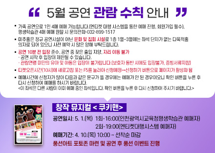 5월 공연 관람 수칙 안내
창작 뮤지컬 < 쿠키맨>
 - 공연일시: 5. 1.(목) 
    1회-16:00(인천광역시교육청평생학습관 예매자)
    2회-19:00(엔티켓대행시스템 예매자)
 - 예매기간: 4. 10.(목) 10:00 ~ 선착순 마감
 - 풍선아트 포토존 마련 및 공연 후 풍선 이벤트 진행
○ 가족 공연으로 1인 4매 예매 가능합니다.(엔티켓 대행 시스템을 통한 예매 진행, 회원가입 필수), 평생학습관 4매 예매 원할 시 문의전화-032-899-1517
○ 미추홀은 정규 공연시설이 아닌 문화 및 집회 시설로 1층 1열~3열에는 좌석
   단차가 없는 다목적홀 의자로 되어 있으니 사전 예매 시 많은 양해 부탁드립니다.
○ 공연 10분 전 입장 준수, 공연 중 잦은 출입 지양, 자리 이동 불가
   · 공연 시작 후 입장이 제한될 수 있습니다.
   · 관람연령 미만의 유아 및 아동은 입장이 불가합니다.(보호자 동반 시에도          입장불가, 증빙서류지참)
○ 티켓오픈시간(10시)에 새로고침 또는 F5를 눌러야 신청예정→신청하기 버튼으로 페이지가 활성화 됨
○ 예매시간에 신청자가 많아 다음과 같은 문구가 뜰 경우에는 예매가 안 된
   경우이오니 확인 버튼을 누른 후 다시 신청하여 예매를 하시기 바랍니다.  
   <이 좌석은 다른 사람이 이미 예매 중인 좌석입니다. 확인 버튼을 누른 후 
     다시 신청하여 주시기 바랍니다.> 
[예매신청바로가기]-링크연결
