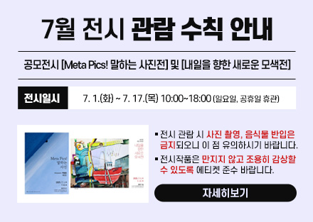 7월 전시 관람 수칙 안내
공모전시 [Meta Pics! 말하는 사진전] 및
[내일을 향한 새로운 모색전]
 - 전시일시: 7. 1.(화) ~ 7. 17.(목) 10:00~18:00
   (일요일, 공휴일 휴관)
○ 전시 관람 시 사진 촬영, 음식물 반입은 금지되오니 이 점 유의하시기 바랍니다.
○ 전시작품은 만지지 않고 조용히 감상할 수 있도록 에티켓 준수 바랍니다.